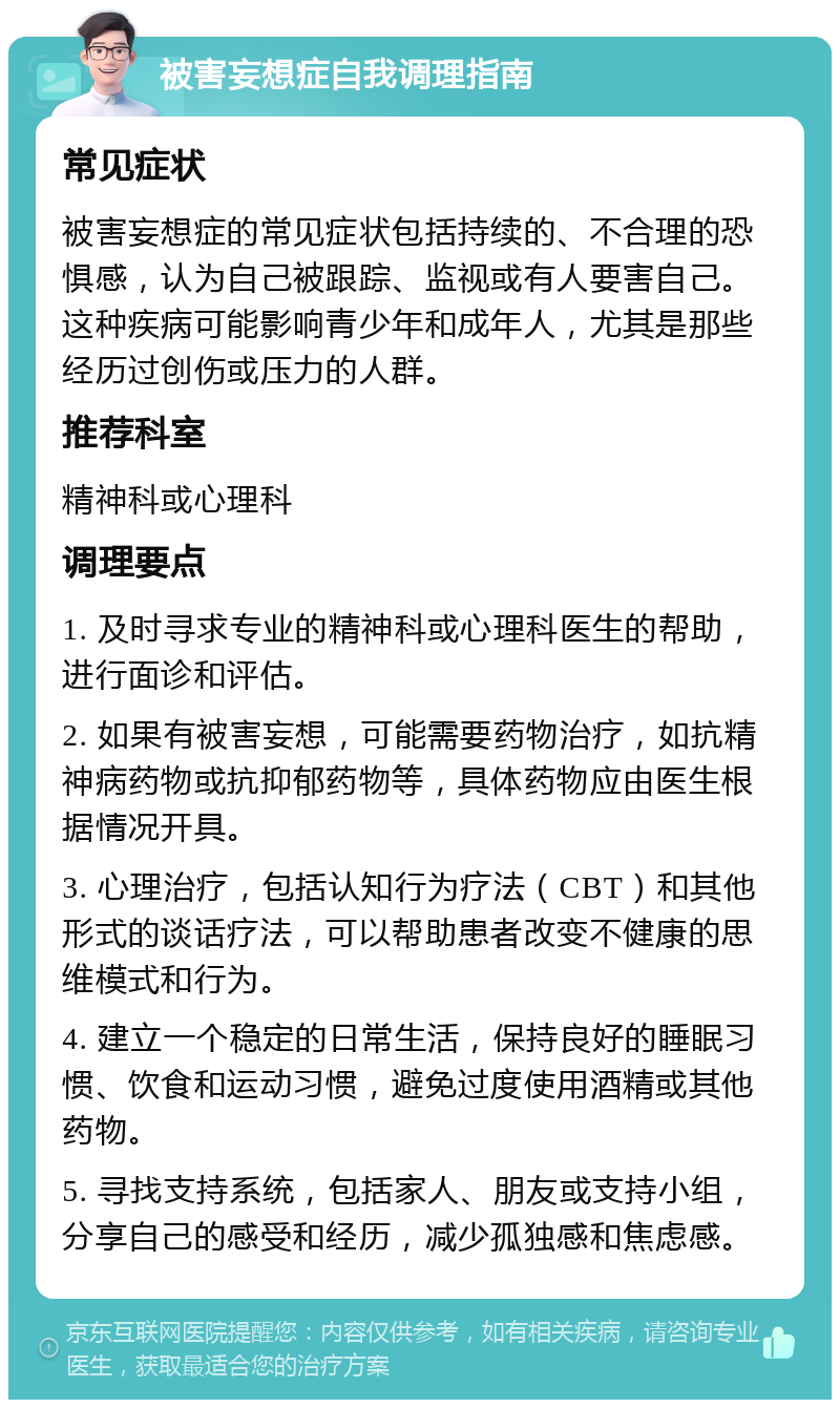 被害妄想症自我调理指南 常见症状 被害妄想症的常见症状包括持续的、不合理的恐惧感，认为自己被跟踪、监视或有人要害自己。这种疾病可能影响青少年和成年人，尤其是那些经历过创伤或压力的人群。 推荐科室 精神科或心理科 调理要点 1. 及时寻求专业的精神科或心理科医生的帮助，进行面诊和评估。 2. 如果有被害妄想，可能需要药物治疗，如抗精神病药物或抗抑郁药物等，具体药物应由医生根据情况开具。 3. 心理治疗，包括认知行为疗法（CBT）和其他形式的谈话疗法，可以帮助患者改变不健康的思维模式和行为。 4. 建立一个稳定的日常生活，保持良好的睡眠习惯、饮食和运动习惯，避免过度使用酒精或其他药物。 5. 寻找支持系统，包括家人、朋友或支持小组，分享自己的感受和经历，减少孤独感和焦虑感。