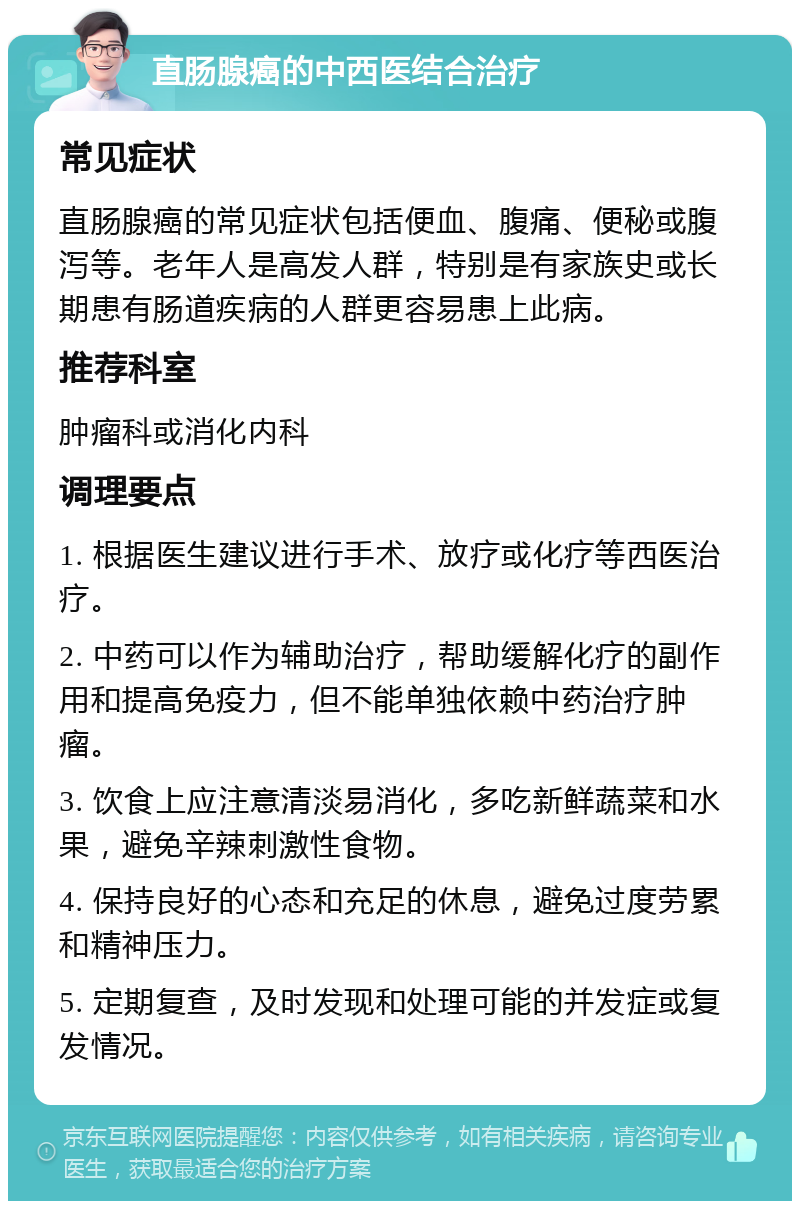 直肠腺癌的中西医结合治疗 常见症状 直肠腺癌的常见症状包括便血、腹痛、便秘或腹泻等。老年人是高发人群，特别是有家族史或长期患有肠道疾病的人群更容易患上此病。 推荐科室 肿瘤科或消化内科 调理要点 1. 根据医生建议进行手术、放疗或化疗等西医治疗。 2. 中药可以作为辅助治疗，帮助缓解化疗的副作用和提高免疫力，但不能单独依赖中药治疗肿瘤。 3. 饮食上应注意清淡易消化，多吃新鲜蔬菜和水果，避免辛辣刺激性食物。 4. 保持良好的心态和充足的休息，避免过度劳累和精神压力。 5. 定期复查，及时发现和处理可能的并发症或复发情况。