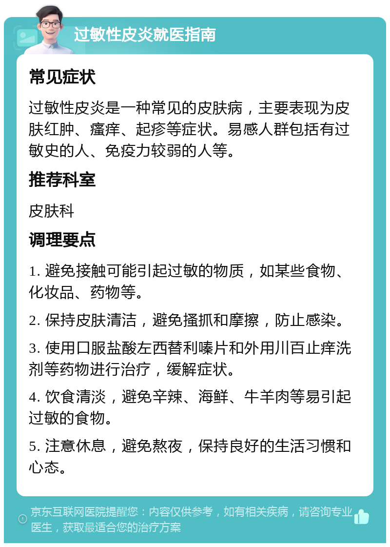 过敏性皮炎就医指南 常见症状 过敏性皮炎是一种常见的皮肤病，主要表现为皮肤红肿、瘙痒、起疹等症状。易感人群包括有过敏史的人、免疫力较弱的人等。 推荐科室 皮肤科 调理要点 1. 避免接触可能引起过敏的物质，如某些食物、化妆品、药物等。 2. 保持皮肤清洁，避免搔抓和摩擦，防止感染。 3. 使用口服盐酸左西替利嗪片和外用川百止痒洗剂等药物进行治疗，缓解症状。 4. 饮食清淡，避免辛辣、海鲜、牛羊肉等易引起过敏的食物。 5. 注意休息，避免熬夜，保持良好的生活习惯和心态。