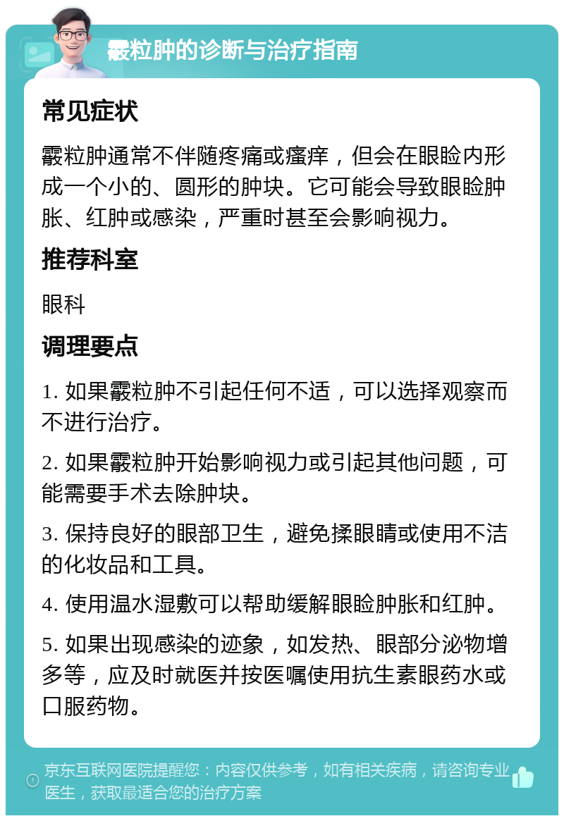 霰粒肿的诊断与治疗指南 常见症状 霰粒肿通常不伴随疼痛或瘙痒，但会在眼睑内形成一个小的、圆形的肿块。它可能会导致眼睑肿胀、红肿或感染，严重时甚至会影响视力。 推荐科室 眼科 调理要点 1. 如果霰粒肿不引起任何不适，可以选择观察而不进行治疗。 2. 如果霰粒肿开始影响视力或引起其他问题，可能需要手术去除肿块。 3. 保持良好的眼部卫生，避免揉眼睛或使用不洁的化妆品和工具。 4. 使用温水湿敷可以帮助缓解眼睑肿胀和红肿。 5. 如果出现感染的迹象，如发热、眼部分泌物增多等，应及时就医并按医嘱使用抗生素眼药水或口服药物。