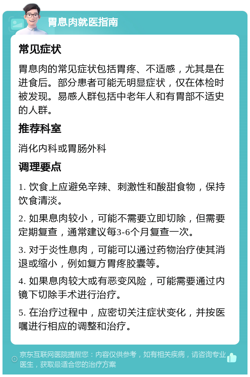 胃息肉就医指南 常见症状 胃息肉的常见症状包括胃疼、不适感，尤其是在进食后。部分患者可能无明显症状，仅在体检时被发现。易感人群包括中老年人和有胃部不适史的人群。 推荐科室 消化内科或胃肠外科 调理要点 1. 饮食上应避免辛辣、刺激性和酸甜食物，保持饮食清淡。 2. 如果息肉较小，可能不需要立即切除，但需要定期复查，通常建议每3-6个月复查一次。 3. 对于炎性息肉，可能可以通过药物治疗使其消退或缩小，例如复方胃疼胶囊等。 4. 如果息肉较大或有恶变风险，可能需要通过内镜下切除手术进行治疗。 5. 在治疗过程中，应密切关注症状变化，并按医嘱进行相应的调整和治疗。