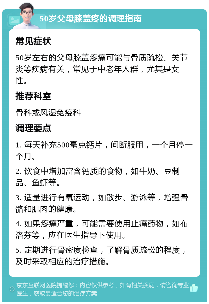 50岁父母膝盖疼的调理指南 常见症状 50岁左右的父母膝盖疼痛可能与骨质疏松、关节炎等疾病有关，常见于中老年人群，尤其是女性。 推荐科室 骨科或风湿免疫科 调理要点 1. 每天补充500毫克钙片，间断服用，一个月停一个月。 2. 饮食中增加富含钙质的食物，如牛奶、豆制品、鱼虾等。 3. 适量进行有氧运动，如散步、游泳等，增强骨骼和肌肉的健康。 4. 如果疼痛严重，可能需要使用止痛药物，如布洛芬等，应在医生指导下使用。 5. 定期进行骨密度检查，了解骨质疏松的程度，及时采取相应的治疗措施。