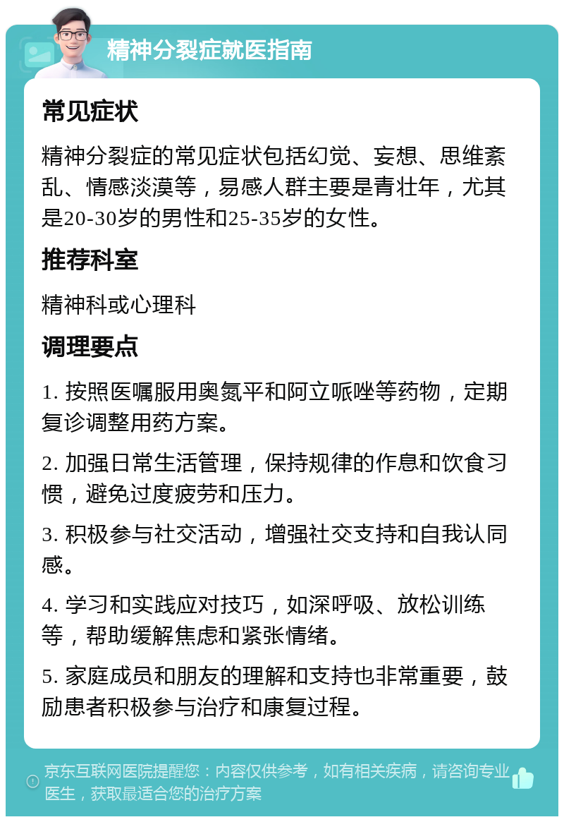 精神分裂症就医指南 常见症状 精神分裂症的常见症状包括幻觉、妄想、思维紊乱、情感淡漠等，易感人群主要是青壮年，尤其是20-30岁的男性和25-35岁的女性。 推荐科室 精神科或心理科 调理要点 1. 按照医嘱服用奥氮平和阿立哌唑等药物，定期复诊调整用药方案。 2. 加强日常生活管理，保持规律的作息和饮食习惯，避免过度疲劳和压力。 3. 积极参与社交活动，增强社交支持和自我认同感。 4. 学习和实践应对技巧，如深呼吸、放松训练等，帮助缓解焦虑和紧张情绪。 5. 家庭成员和朋友的理解和支持也非常重要，鼓励患者积极参与治疗和康复过程。