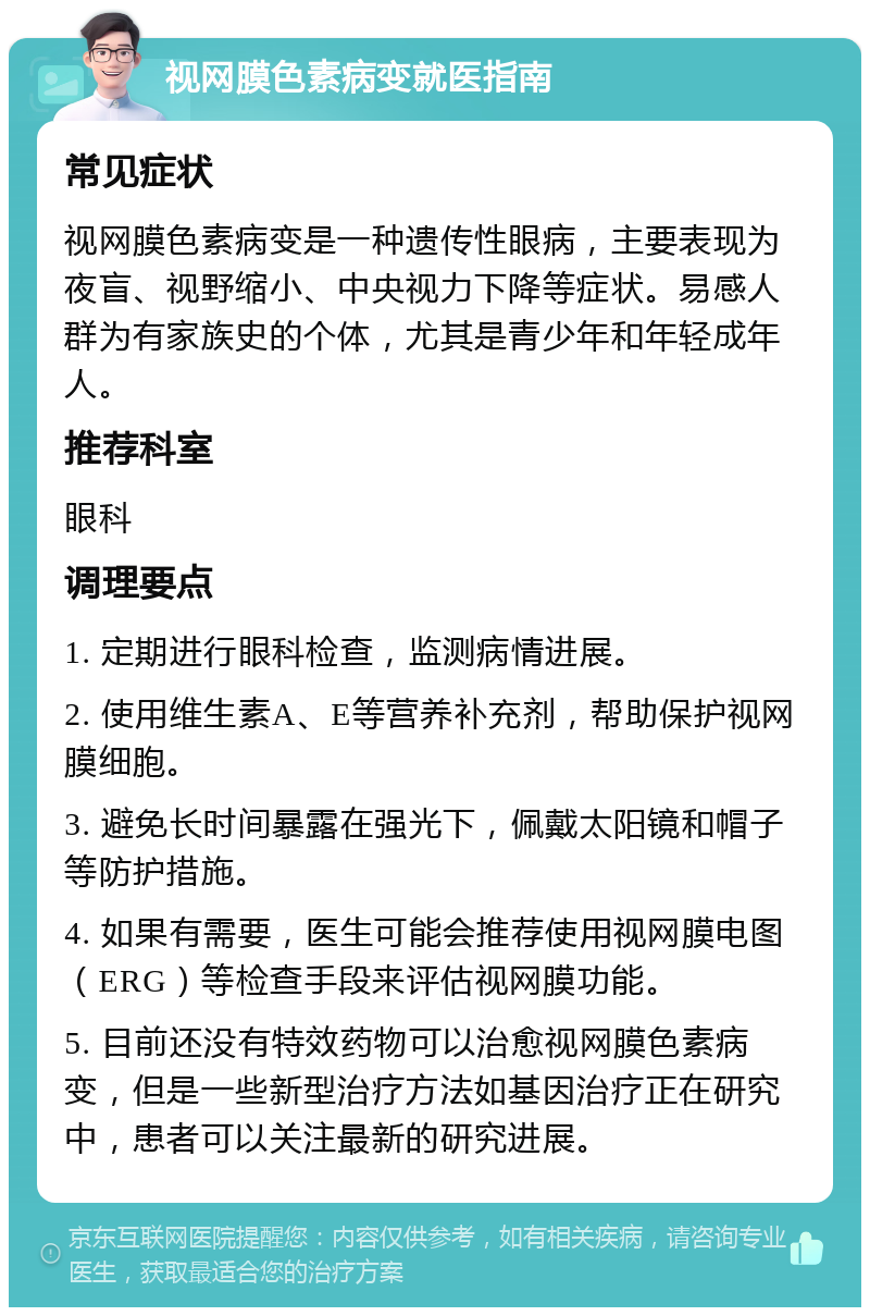 视网膜色素病变就医指南 常见症状 视网膜色素病变是一种遗传性眼病，主要表现为夜盲、视野缩小、中央视力下降等症状。易感人群为有家族史的个体，尤其是青少年和年轻成年人。 推荐科室 眼科 调理要点 1. 定期进行眼科检查，监测病情进展。 2. 使用维生素A、E等营养补充剂，帮助保护视网膜细胞。 3. 避免长时间暴露在强光下，佩戴太阳镜和帽子等防护措施。 4. 如果有需要，医生可能会推荐使用视网膜电图（ERG）等检查手段来评估视网膜功能。 5. 目前还没有特效药物可以治愈视网膜色素病变，但是一些新型治疗方法如基因治疗正在研究中，患者可以关注最新的研究进展。