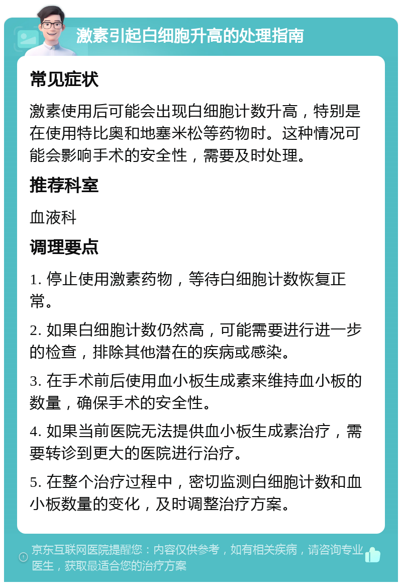 激素引起白细胞升高的处理指南 常见症状 激素使用后可能会出现白细胞计数升高，特别是在使用特比奥和地塞米松等药物时。这种情况可能会影响手术的安全性，需要及时处理。 推荐科室 血液科 调理要点 1. 停止使用激素药物，等待白细胞计数恢复正常。 2. 如果白细胞计数仍然高，可能需要进行进一步的检查，排除其他潜在的疾病或感染。 3. 在手术前后使用血小板生成素来维持血小板的数量，确保手术的安全性。 4. 如果当前医院无法提供血小板生成素治疗，需要转诊到更大的医院进行治疗。 5. 在整个治疗过程中，密切监测白细胞计数和血小板数量的变化，及时调整治疗方案。