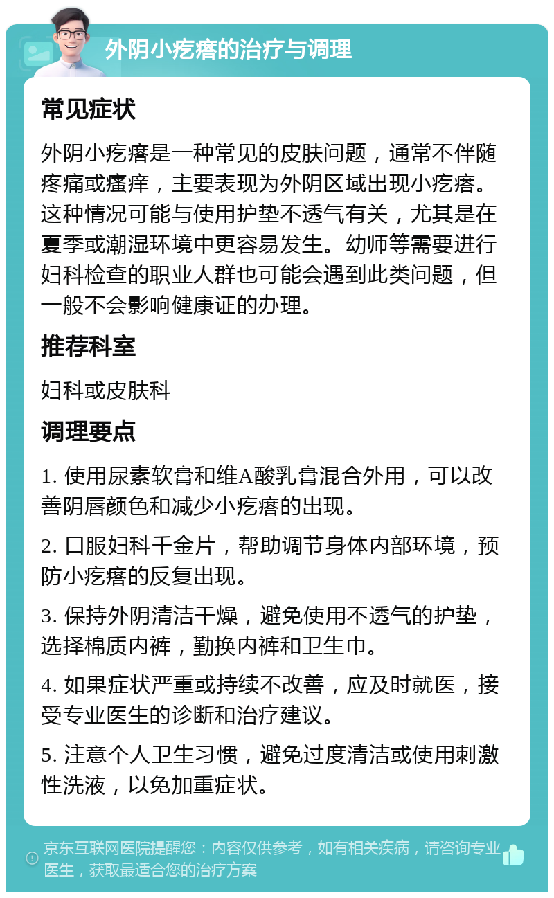 外阴小疙瘩的治疗与调理 常见症状 外阴小疙瘩是一种常见的皮肤问题，通常不伴随疼痛或瘙痒，主要表现为外阴区域出现小疙瘩。这种情况可能与使用护垫不透气有关，尤其是在夏季或潮湿环境中更容易发生。幼师等需要进行妇科检查的职业人群也可能会遇到此类问题，但一般不会影响健康证的办理。 推荐科室 妇科或皮肤科 调理要点 1. 使用尿素软膏和维A酸乳膏混合外用，可以改善阴唇颜色和减少小疙瘩的出现。 2. 口服妇科千金片，帮助调节身体内部环境，预防小疙瘩的反复出现。 3. 保持外阴清洁干燥，避免使用不透气的护垫，选择棉质内裤，勤换内裤和卫生巾。 4. 如果症状严重或持续不改善，应及时就医，接受专业医生的诊断和治疗建议。 5. 注意个人卫生习惯，避免过度清洁或使用刺激性洗液，以免加重症状。