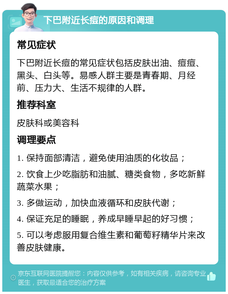 下巴附近长痘的原因和调理 常见症状 下巴附近长痘的常见症状包括皮肤出油、痘痘、黑头、白头等。易感人群主要是青春期、月经前、压力大、生活不规律的人群。 推荐科室 皮肤科或美容科 调理要点 1. 保持面部清洁，避免使用油质的化妆品； 2. 饮食上少吃脂肪和油腻、糖类食物，多吃新鲜蔬菜水果； 3. 多做运动，加快血液循环和皮肤代谢； 4. 保证充足的睡眠，养成早睡早起的好习惯； 5. 可以考虑服用复合维生素和葡萄籽精华片来改善皮肤健康。