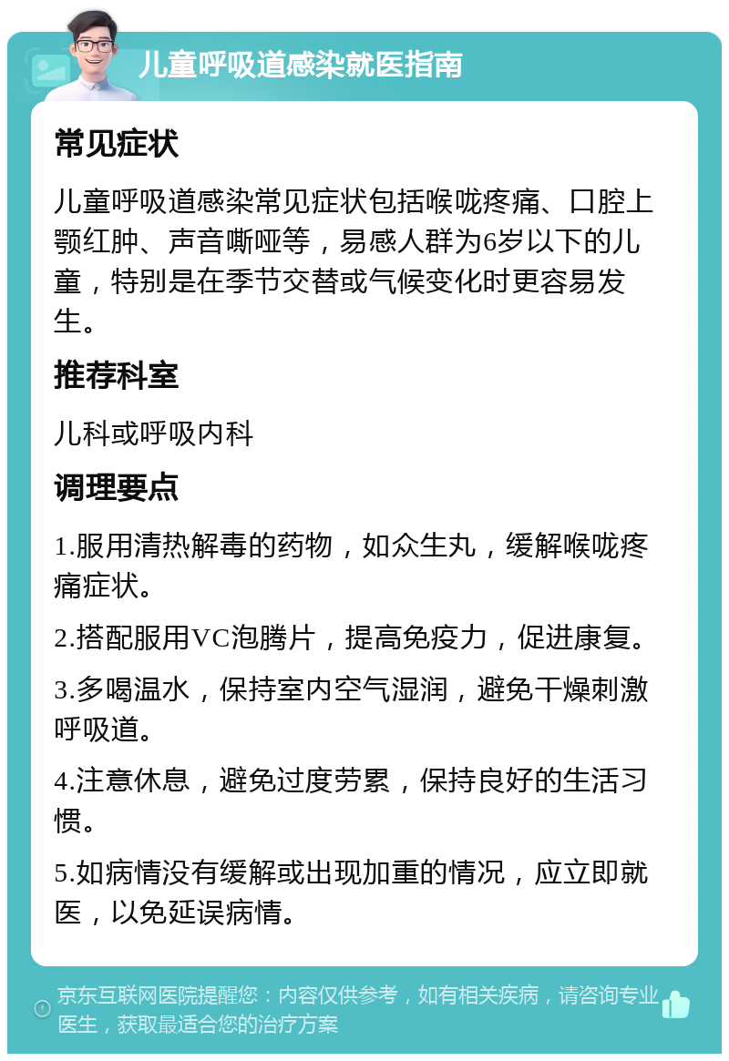 儿童呼吸道感染就医指南 常见症状 儿童呼吸道感染常见症状包括喉咙疼痛、口腔上颚红肿、声音嘶哑等，易感人群为6岁以下的儿童，特别是在季节交替或气候变化时更容易发生。 推荐科室 儿科或呼吸内科 调理要点 1.服用清热解毒的药物，如众生丸，缓解喉咙疼痛症状。 2.搭配服用VC泡腾片，提高免疫力，促进康复。 3.多喝温水，保持室内空气湿润，避免干燥刺激呼吸道。 4.注意休息，避免过度劳累，保持良好的生活习惯。 5.如病情没有缓解或出现加重的情况，应立即就医，以免延误病情。