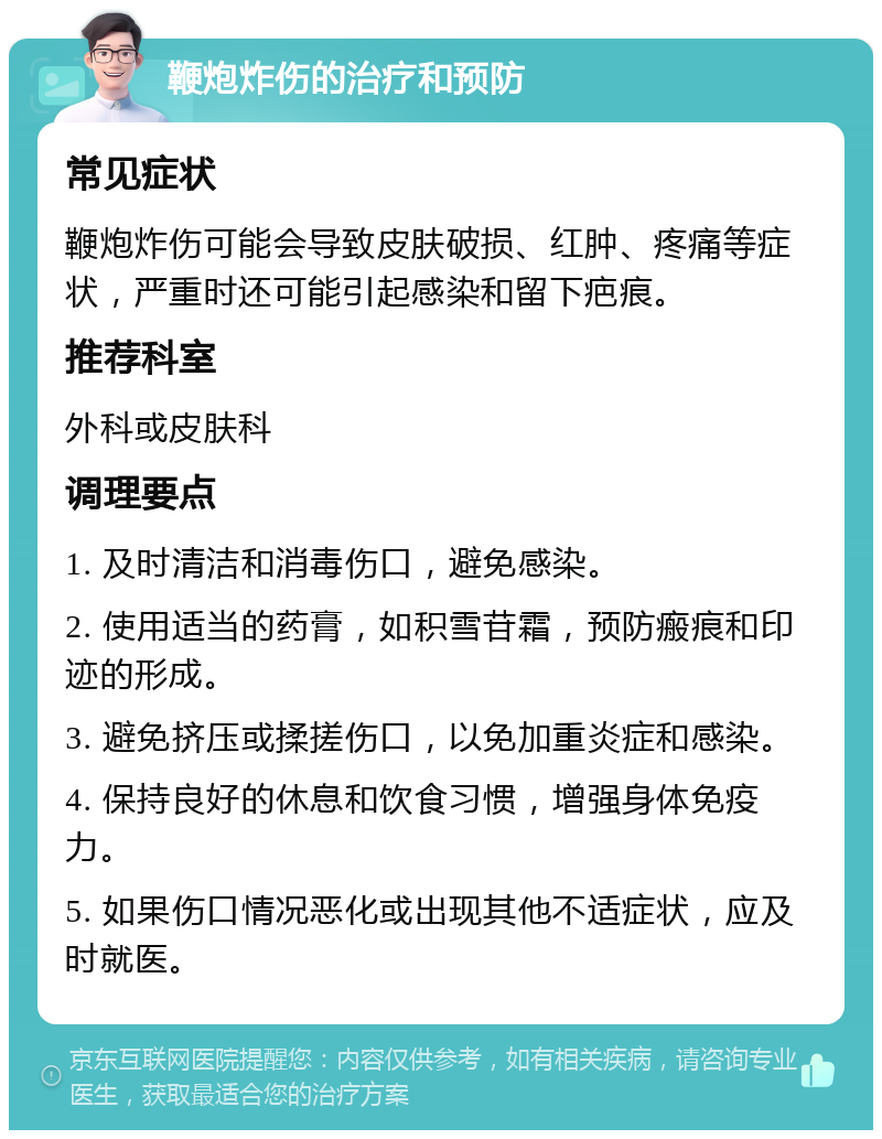 鞭炮炸伤的治疗和预防 常见症状 鞭炮炸伤可能会导致皮肤破损、红肿、疼痛等症状，严重时还可能引起感染和留下疤痕。 推荐科室 外科或皮肤科 调理要点 1. 及时清洁和消毒伤口，避免感染。 2. 使用适当的药膏，如积雪苷霜，预防瘢痕和印迹的形成。 3. 避免挤压或揉搓伤口，以免加重炎症和感染。 4. 保持良好的休息和饮食习惯，增强身体免疫力。 5. 如果伤口情况恶化或出现其他不适症状，应及时就医。