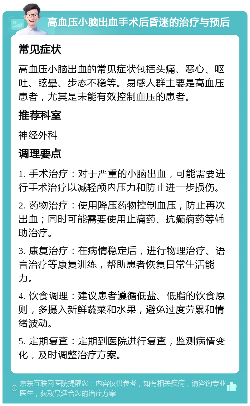 高血压小脑出血手术后昏迷的治疗与预后 常见症状 高血压小脑出血的常见症状包括头痛、恶心、呕吐、眩晕、步态不稳等。易感人群主要是高血压患者，尤其是未能有效控制血压的患者。 推荐科室 神经外科 调理要点 1. 手术治疗：对于严重的小脑出血，可能需要进行手术治疗以减轻颅内压力和防止进一步损伤。 2. 药物治疗：使用降压药物控制血压，防止再次出血；同时可能需要使用止痛药、抗癫痫药等辅助治疗。 3. 康复治疗：在病情稳定后，进行物理治疗、语言治疗等康复训练，帮助患者恢复日常生活能力。 4. 饮食调理：建议患者遵循低盐、低脂的饮食原则，多摄入新鲜蔬菜和水果，避免过度劳累和情绪波动。 5. 定期复查：定期到医院进行复查，监测病情变化，及时调整治疗方案。