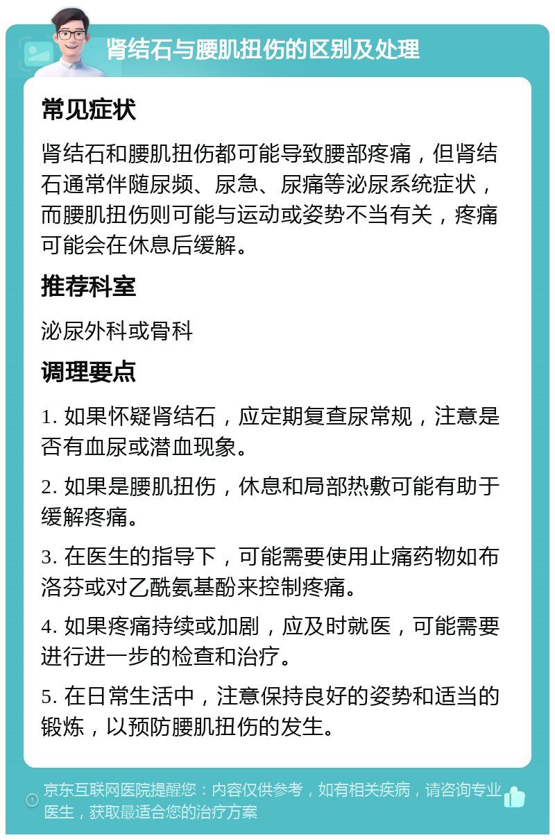 肾结石与腰肌扭伤的区别及处理 常见症状 肾结石和腰肌扭伤都可能导致腰部疼痛，但肾结石通常伴随尿频、尿急、尿痛等泌尿系统症状，而腰肌扭伤则可能与运动或姿势不当有关，疼痛可能会在休息后缓解。 推荐科室 泌尿外科或骨科 调理要点 1. 如果怀疑肾结石，应定期复查尿常规，注意是否有血尿或潜血现象。 2. 如果是腰肌扭伤，休息和局部热敷可能有助于缓解疼痛。 3. 在医生的指导下，可能需要使用止痛药物如布洛芬或对乙酰氨基酚来控制疼痛。 4. 如果疼痛持续或加剧，应及时就医，可能需要进行进一步的检查和治疗。 5. 在日常生活中，注意保持良好的姿势和适当的锻炼，以预防腰肌扭伤的发生。