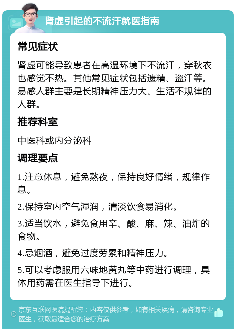 肾虚引起的不流汗就医指南 常见症状 肾虚可能导致患者在高温环境下不流汗，穿秋衣也感觉不热。其他常见症状包括遗精、盗汗等。易感人群主要是长期精神压力大、生活不规律的人群。 推荐科室 中医科或内分泌科 调理要点 1.注意休息，避免熬夜，保持良好情绪，规律作息。 2.保持室内空气湿润，清淡饮食易消化。 3.适当饮水，避免食用辛、酸、麻、辣、油炸的食物。 4.忌烟酒，避免过度劳累和精神压力。 5.可以考虑服用六味地黄丸等中药进行调理，具体用药需在医生指导下进行。