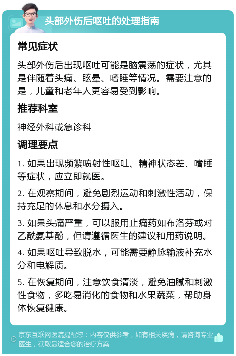 头部外伤后呕吐的处理指南 常见症状 头部外伤后出现呕吐可能是脑震荡的症状，尤其是伴随着头痛、眩晕、嗜睡等情况。需要注意的是，儿童和老年人更容易受到影响。 推荐科室 神经外科或急诊科 调理要点 1. 如果出现频繁喷射性呕吐、精神状态差、嗜睡等症状，应立即就医。 2. 在观察期间，避免剧烈运动和刺激性活动，保持充足的休息和水分摄入。 3. 如果头痛严重，可以服用止痛药如布洛芬或对乙酰氨基酚，但请遵循医生的建议和用药说明。 4. 如果呕吐导致脱水，可能需要静脉输液补充水分和电解质。 5. 在恢复期间，注意饮食清淡，避免油腻和刺激性食物，多吃易消化的食物和水果蔬菜，帮助身体恢复健康。