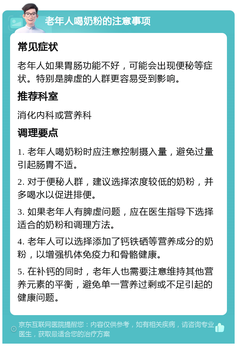 老年人喝奶粉的注意事项 常见症状 老年人如果胃肠功能不好，可能会出现便秘等症状。特别是脾虚的人群更容易受到影响。 推荐科室 消化内科或营养科 调理要点 1. 老年人喝奶粉时应注意控制摄入量，避免过量引起肠胃不适。 2. 对于便秘人群，建议选择浓度较低的奶粉，并多喝水以促进排便。 3. 如果老年人有脾虚问题，应在医生指导下选择适合的奶粉和调理方法。 4. 老年人可以选择添加了钙铁硒等营养成分的奶粉，以增强机体免疫力和骨骼健康。 5. 在补钙的同时，老年人也需要注意维持其他营养元素的平衡，避免单一营养过剩或不足引起的健康问题。