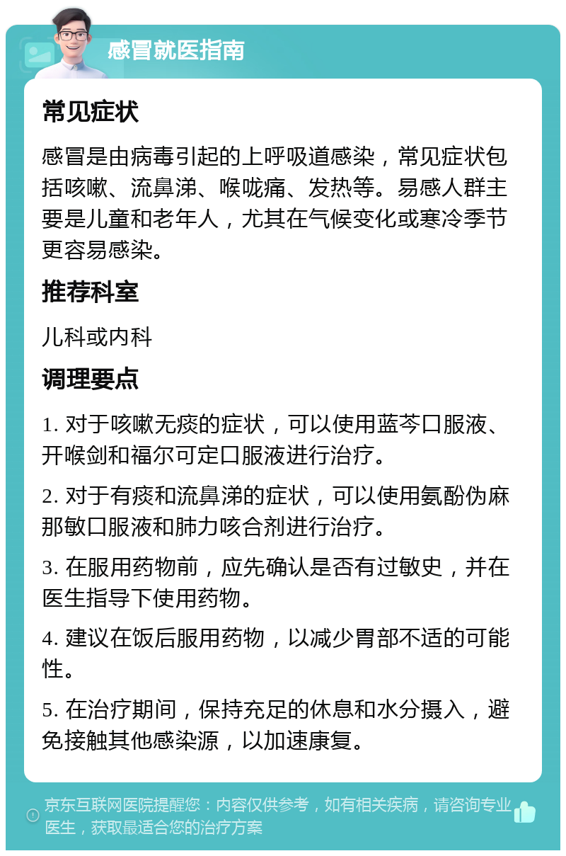 感冒就医指南 常见症状 感冒是由病毒引起的上呼吸道感染，常见症状包括咳嗽、流鼻涕、喉咙痛、发热等。易感人群主要是儿童和老年人，尤其在气候变化或寒冷季节更容易感染。 推荐科室 儿科或内科 调理要点 1. 对于咳嗽无痰的症状，可以使用蓝芩口服液、开喉剑和福尔可定口服液进行治疗。 2. 对于有痰和流鼻涕的症状，可以使用氨酚伪麻那敏口服液和肺力咳合剂进行治疗。 3. 在服用药物前，应先确认是否有过敏史，并在医生指导下使用药物。 4. 建议在饭后服用药物，以减少胃部不适的可能性。 5. 在治疗期间，保持充足的休息和水分摄入，避免接触其他感染源，以加速康复。