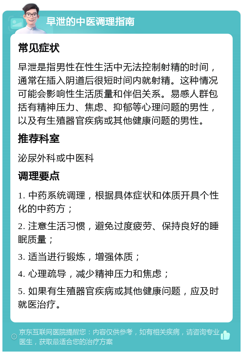 早泄的中医调理指南 常见症状 早泄是指男性在性生活中无法控制射精的时间，通常在插入阴道后很短时间内就射精。这种情况可能会影响性生活质量和伴侣关系。易感人群包括有精神压力、焦虑、抑郁等心理问题的男性，以及有生殖器官疾病或其他健康问题的男性。 推荐科室 泌尿外科或中医科 调理要点 1. 中药系统调理，根据具体症状和体质开具个性化的中药方； 2. 注意生活习惯，避免过度疲劳、保持良好的睡眠质量； 3. 适当进行锻炼，增强体质； 4. 心理疏导，减少精神压力和焦虑； 5. 如果有生殖器官疾病或其他健康问题，应及时就医治疗。