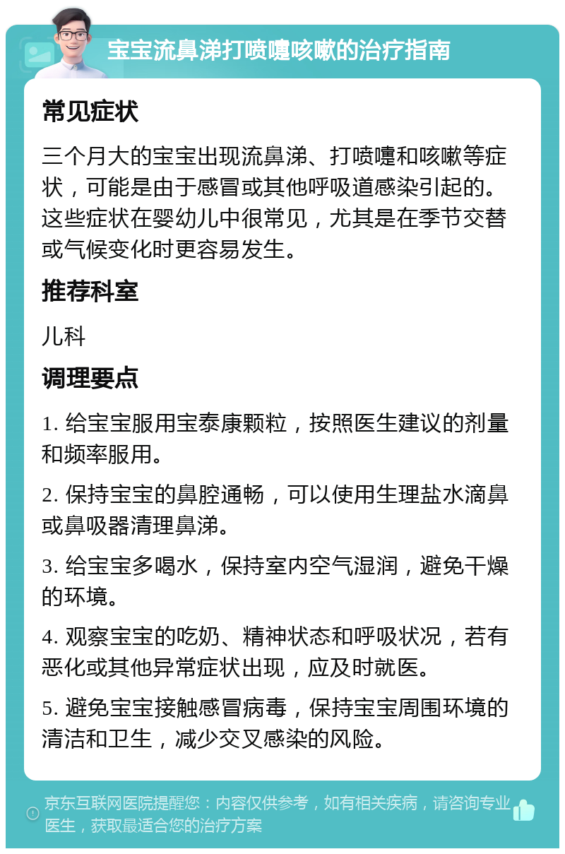 宝宝流鼻涕打喷嚏咳嗽的治疗指南 常见症状 三个月大的宝宝出现流鼻涕、打喷嚏和咳嗽等症状，可能是由于感冒或其他呼吸道感染引起的。这些症状在婴幼儿中很常见，尤其是在季节交替或气候变化时更容易发生。 推荐科室 儿科 调理要点 1. 给宝宝服用宝泰康颗粒，按照医生建议的剂量和频率服用。 2. 保持宝宝的鼻腔通畅，可以使用生理盐水滴鼻或鼻吸器清理鼻涕。 3. 给宝宝多喝水，保持室内空气湿润，避免干燥的环境。 4. 观察宝宝的吃奶、精神状态和呼吸状况，若有恶化或其他异常症状出现，应及时就医。 5. 避免宝宝接触感冒病毒，保持宝宝周围环境的清洁和卫生，减少交叉感染的风险。