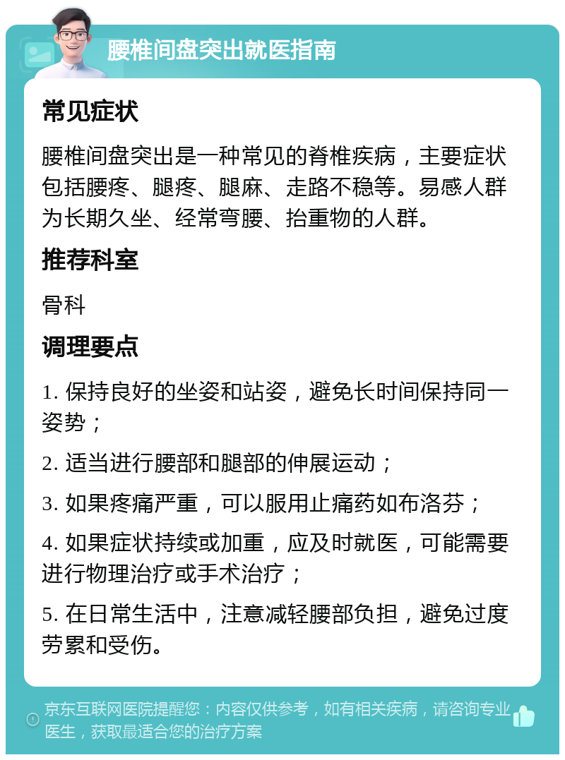 腰椎间盘突出就医指南 常见症状 腰椎间盘突出是一种常见的脊椎疾病，主要症状包括腰疼、腿疼、腿麻、走路不稳等。易感人群为长期久坐、经常弯腰、抬重物的人群。 推荐科室 骨科 调理要点 1. 保持良好的坐姿和站姿，避免长时间保持同一姿势； 2. 适当进行腰部和腿部的伸展运动； 3. 如果疼痛严重，可以服用止痛药如布洛芬； 4. 如果症状持续或加重，应及时就医，可能需要进行物理治疗或手术治疗； 5. 在日常生活中，注意减轻腰部负担，避免过度劳累和受伤。