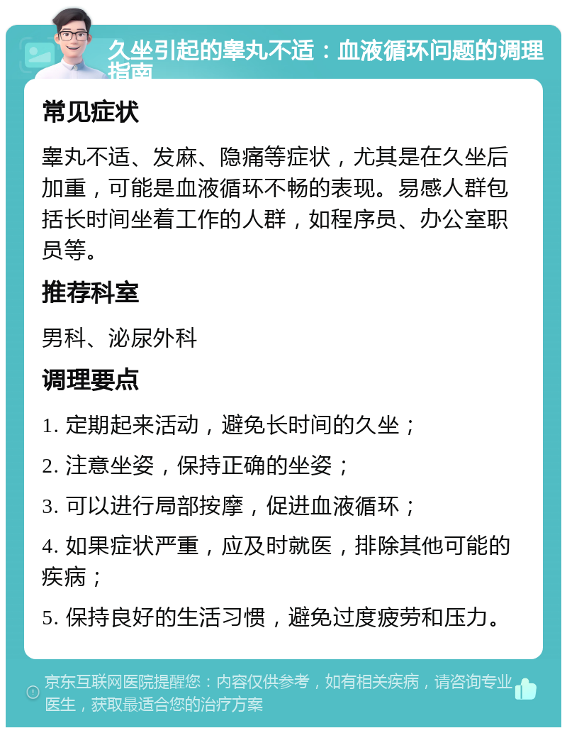 久坐引起的睾丸不适：血液循环问题的调理指南 常见症状 睾丸不适、发麻、隐痛等症状，尤其是在久坐后加重，可能是血液循环不畅的表现。易感人群包括长时间坐着工作的人群，如程序员、办公室职员等。 推荐科室 男科、泌尿外科 调理要点 1. 定期起来活动，避免长时间的久坐； 2. 注意坐姿，保持正确的坐姿； 3. 可以进行局部按摩，促进血液循环； 4. 如果症状严重，应及时就医，排除其他可能的疾病； 5. 保持良好的生活习惯，避免过度疲劳和压力。