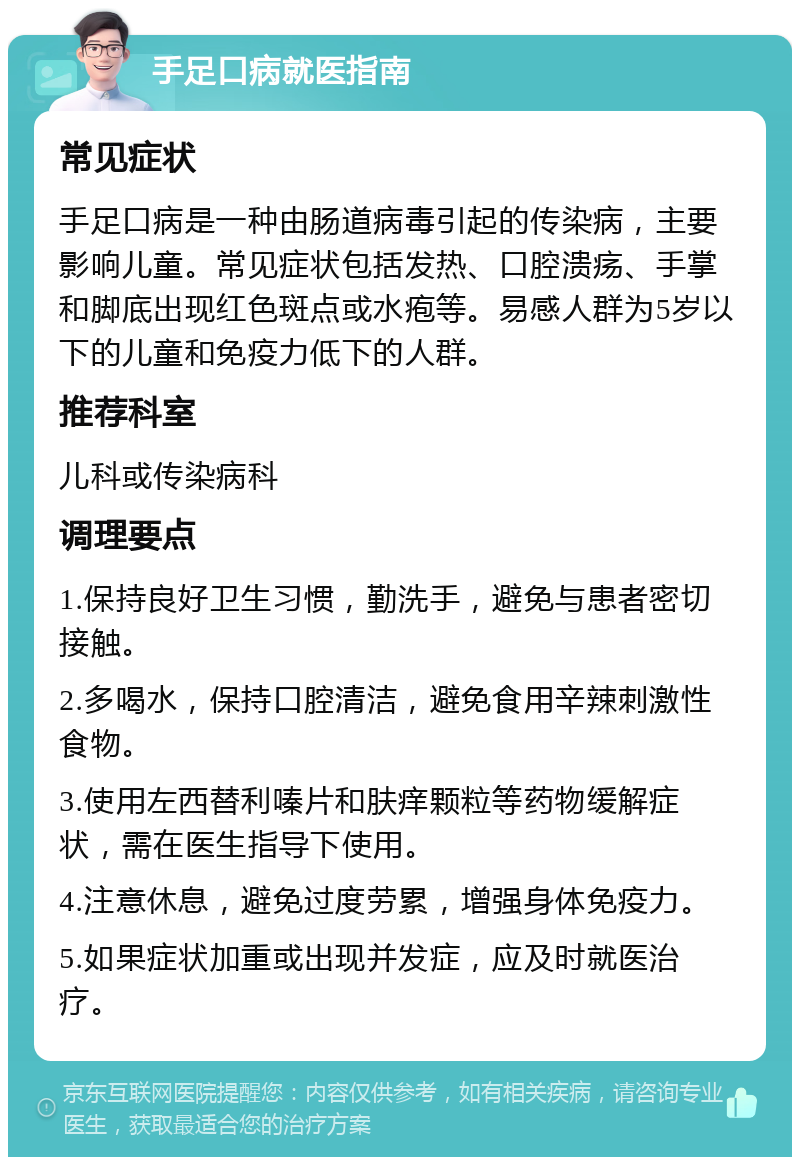 手足口病就医指南 常见症状 手足口病是一种由肠道病毒引起的传染病，主要影响儿童。常见症状包括发热、口腔溃疡、手掌和脚底出现红色斑点或水疱等。易感人群为5岁以下的儿童和免疫力低下的人群。 推荐科室 儿科或传染病科 调理要点 1.保持良好卫生习惯，勤洗手，避免与患者密切接触。 2.多喝水，保持口腔清洁，避免食用辛辣刺激性食物。 3.使用左西替利嗪片和肤痒颗粒等药物缓解症状，需在医生指导下使用。 4.注意休息，避免过度劳累，增强身体免疫力。 5.如果症状加重或出现并发症，应及时就医治疗。