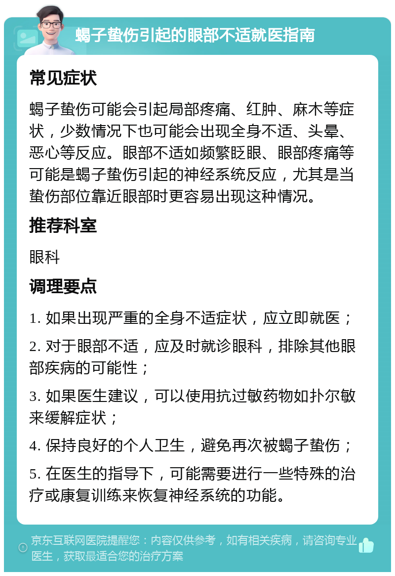 蝎子蛰伤引起的眼部不适就医指南 常见症状 蝎子蛰伤可能会引起局部疼痛、红肿、麻木等症状，少数情况下也可能会出现全身不适、头晕、恶心等反应。眼部不适如频繁眨眼、眼部疼痛等可能是蝎子蛰伤引起的神经系统反应，尤其是当蛰伤部位靠近眼部时更容易出现这种情况。 推荐科室 眼科 调理要点 1. 如果出现严重的全身不适症状，应立即就医； 2. 对于眼部不适，应及时就诊眼科，排除其他眼部疾病的可能性； 3. 如果医生建议，可以使用抗过敏药物如扑尔敏来缓解症状； 4. 保持良好的个人卫生，避免再次被蝎子蛰伤； 5. 在医生的指导下，可能需要进行一些特殊的治疗或康复训练来恢复神经系统的功能。