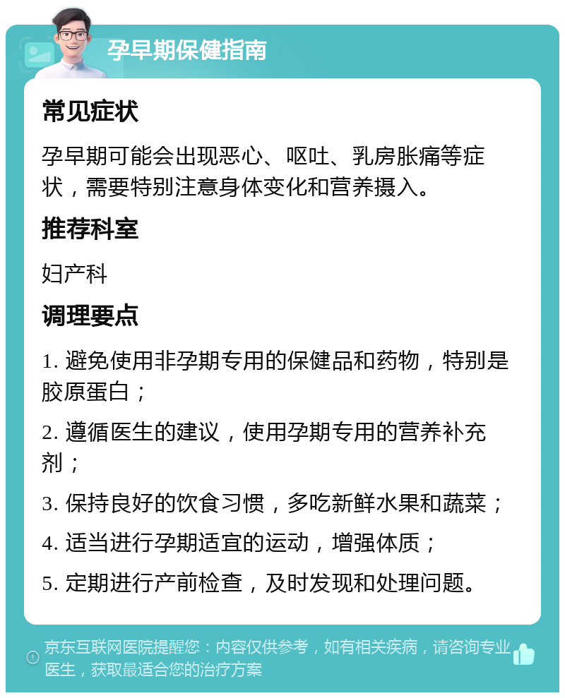 孕早期保健指南 常见症状 孕早期可能会出现恶心、呕吐、乳房胀痛等症状，需要特别注意身体变化和营养摄入。 推荐科室 妇产科 调理要点 1. 避免使用非孕期专用的保健品和药物，特别是胶原蛋白； 2. 遵循医生的建议，使用孕期专用的营养补充剂； 3. 保持良好的饮食习惯，多吃新鲜水果和蔬菜； 4. 适当进行孕期适宜的运动，增强体质； 5. 定期进行产前检查，及时发现和处理问题。