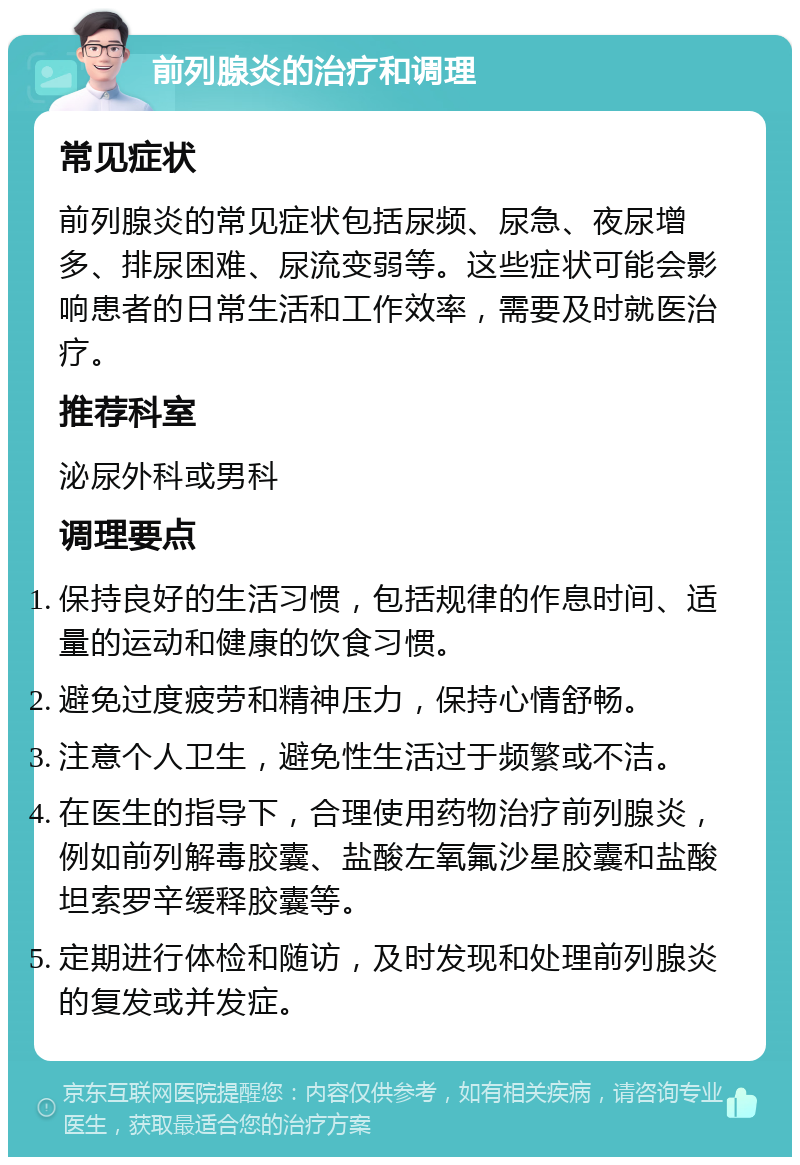 前列腺炎的治疗和调理 常见症状 前列腺炎的常见症状包括尿频、尿急、夜尿增多、排尿困难、尿流变弱等。这些症状可能会影响患者的日常生活和工作效率，需要及时就医治疗。 推荐科室 泌尿外科或男科 调理要点 保持良好的生活习惯，包括规律的作息时间、适量的运动和健康的饮食习惯。 避免过度疲劳和精神压力，保持心情舒畅。 注意个人卫生，避免性生活过于频繁或不洁。 在医生的指导下，合理使用药物治疗前列腺炎，例如前列解毒胶囊、盐酸左氧氟沙星胶囊和盐酸坦索罗辛缓释胶囊等。 定期进行体检和随访，及时发现和处理前列腺炎的复发或并发症。