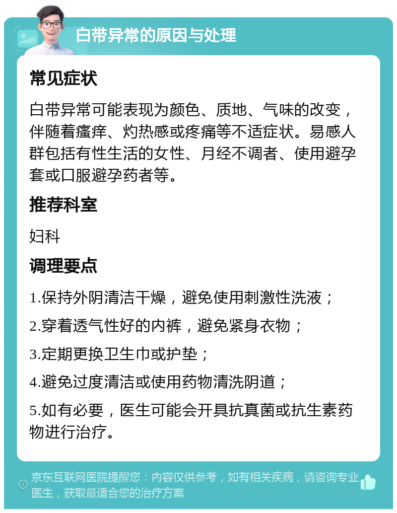 白带异常的原因与处理 常见症状 白带异常可能表现为颜色、质地、气味的改变，伴随着瘙痒、灼热感或疼痛等不适症状。易感人群包括有性生活的女性、月经不调者、使用避孕套或口服避孕药者等。 推荐科室 妇科 调理要点 1.保持外阴清洁干燥，避免使用刺激性洗液； 2.穿着透气性好的内裤，避免紧身衣物； 3.定期更换卫生巾或护垫； 4.避免过度清洁或使用药物清洗阴道； 5.如有必要，医生可能会开具抗真菌或抗生素药物进行治疗。