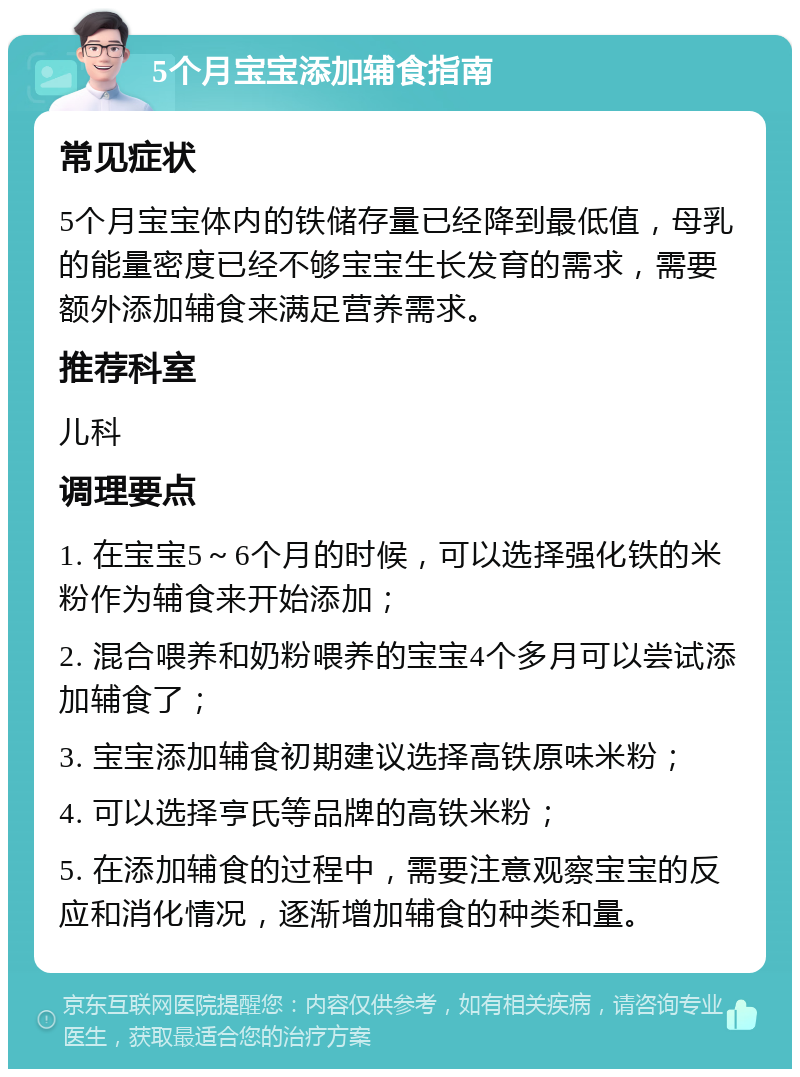 5个月宝宝添加辅食指南 常见症状 5个月宝宝体内的铁储存量已经降到最低值，母乳的能量密度已经不够宝宝生长发育的需求，需要额外添加辅食来满足营养需求。 推荐科室 儿科 调理要点 1. 在宝宝5～6个月的时候，可以选择强化铁的米粉作为辅食来开始添加； 2. 混合喂养和奶粉喂养的宝宝4个多月可以尝试添加辅食了； 3. 宝宝添加辅食初期建议选择高铁原味米粉； 4. 可以选择亨氏等品牌的高铁米粉； 5. 在添加辅食的过程中，需要注意观察宝宝的反应和消化情况，逐渐增加辅食的种类和量。