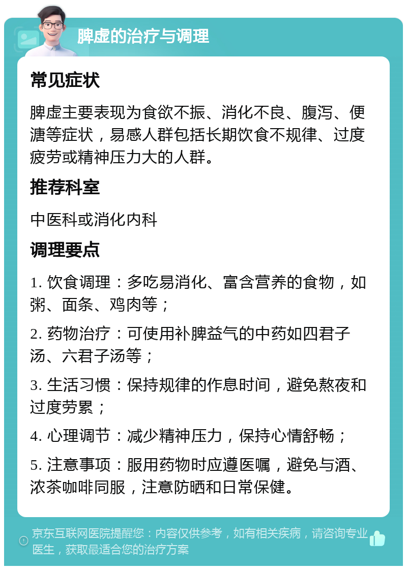 脾虚的治疗与调理 常见症状 脾虚主要表现为食欲不振、消化不良、腹泻、便溏等症状，易感人群包括长期饮食不规律、过度疲劳或精神压力大的人群。 推荐科室 中医科或消化内科 调理要点 1. 饮食调理：多吃易消化、富含营养的食物，如粥、面条、鸡肉等； 2. 药物治疗：可使用补脾益气的中药如四君子汤、六君子汤等； 3. 生活习惯：保持规律的作息时间，避免熬夜和过度劳累； 4. 心理调节：减少精神压力，保持心情舒畅； 5. 注意事项：服用药物时应遵医嘱，避免与酒、浓茶咖啡同服，注意防晒和日常保健。