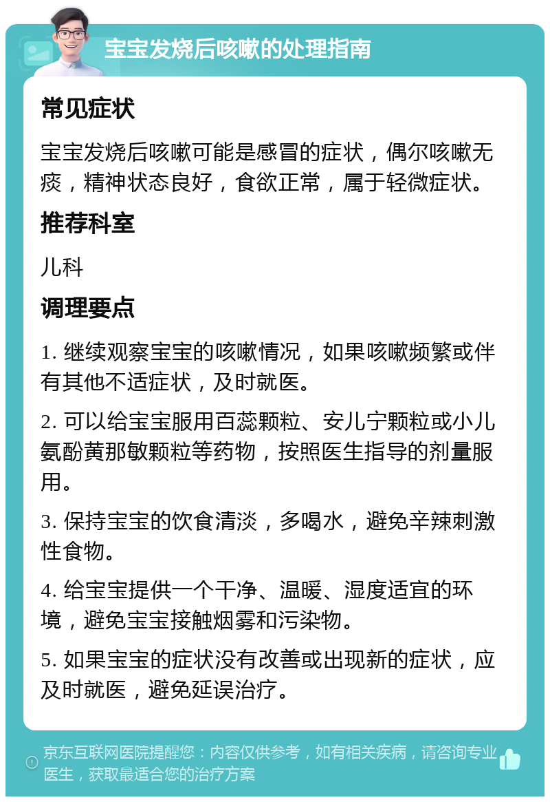 宝宝发烧后咳嗽的处理指南 常见症状 宝宝发烧后咳嗽可能是感冒的症状，偶尔咳嗽无痰，精神状态良好，食欲正常，属于轻微症状。 推荐科室 儿科 调理要点 1. 继续观察宝宝的咳嗽情况，如果咳嗽频繁或伴有其他不适症状，及时就医。 2. 可以给宝宝服用百蕊颗粒、安儿宁颗粒或小儿氨酚黄那敏颗粒等药物，按照医生指导的剂量服用。 3. 保持宝宝的饮食清淡，多喝水，避免辛辣刺激性食物。 4. 给宝宝提供一个干净、温暖、湿度适宜的环境，避免宝宝接触烟雾和污染物。 5. 如果宝宝的症状没有改善或出现新的症状，应及时就医，避免延误治疗。