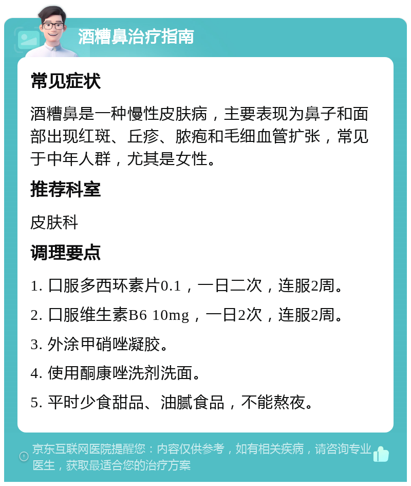 酒糟鼻治疗指南 常见症状 酒糟鼻是一种慢性皮肤病，主要表现为鼻子和面部出现红斑、丘疹、脓疱和毛细血管扩张，常见于中年人群，尤其是女性。 推荐科室 皮肤科 调理要点 1. 口服多西环素片0.1，一日二次，连服2周。 2. 口服维生素B6 10mg，一日2次，连服2周。 3. 外涂甲硝唑凝胶。 4. 使用酮康唑洗剂洗面。 5. 平时少食甜品、油腻食品，不能熬夜。