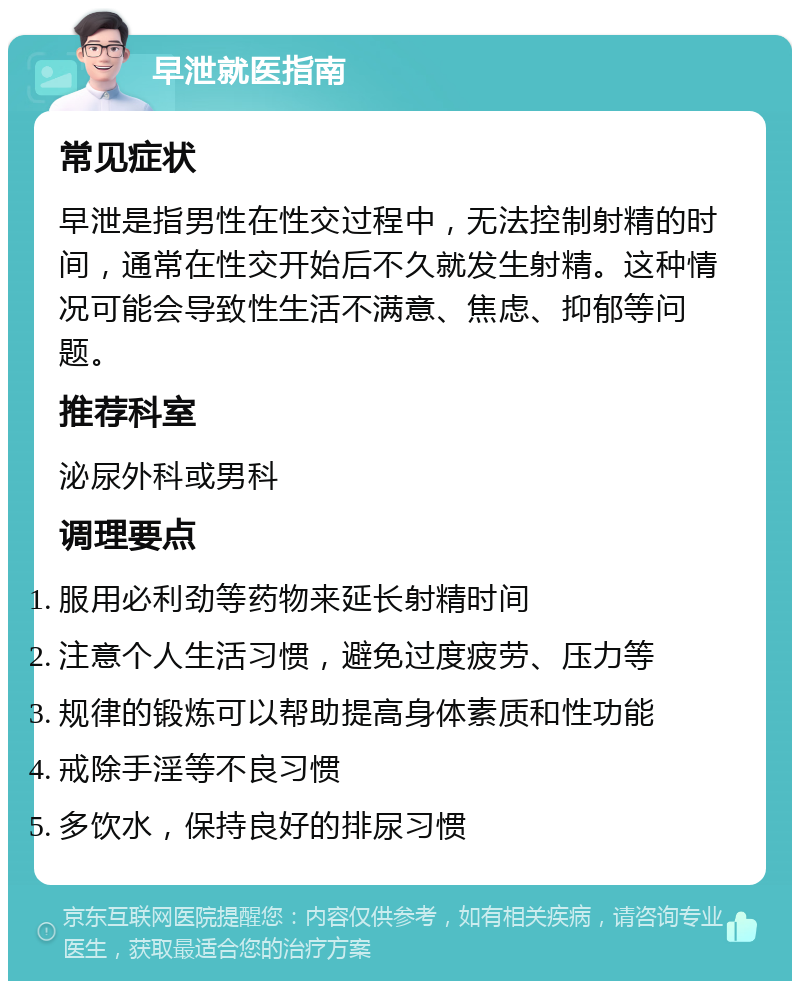 早泄就医指南 常见症状 早泄是指男性在性交过程中，无法控制射精的时间，通常在性交开始后不久就发生射精。这种情况可能会导致性生活不满意、焦虑、抑郁等问题。 推荐科室 泌尿外科或男科 调理要点 服用必利劲等药物来延长射精时间 注意个人生活习惯，避免过度疲劳、压力等 规律的锻炼可以帮助提高身体素质和性功能 戒除手淫等不良习惯 多饮水，保持良好的排尿习惯