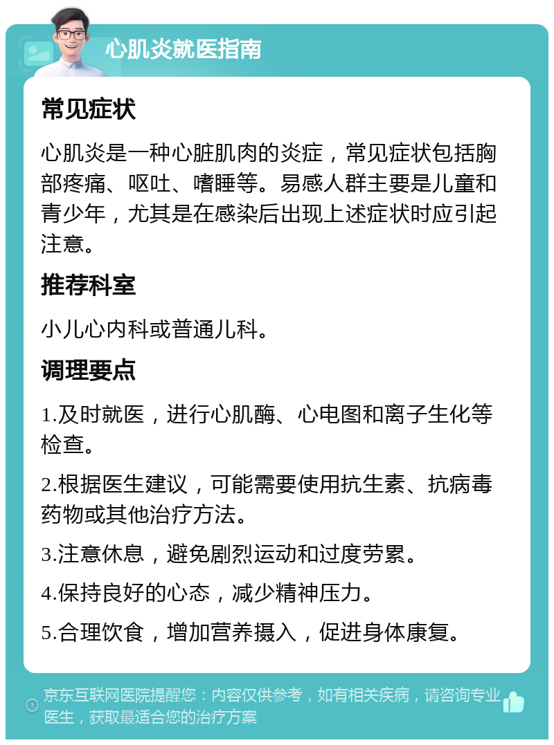 心肌炎就医指南 常见症状 心肌炎是一种心脏肌肉的炎症，常见症状包括胸部疼痛、呕吐、嗜睡等。易感人群主要是儿童和青少年，尤其是在感染后出现上述症状时应引起注意。 推荐科室 小儿心内科或普通儿科。 调理要点 1.及时就医，进行心肌酶、心电图和离子生化等检查。 2.根据医生建议，可能需要使用抗生素、抗病毒药物或其他治疗方法。 3.注意休息，避免剧烈运动和过度劳累。 4.保持良好的心态，减少精神压力。 5.合理饮食，增加营养摄入，促进身体康复。