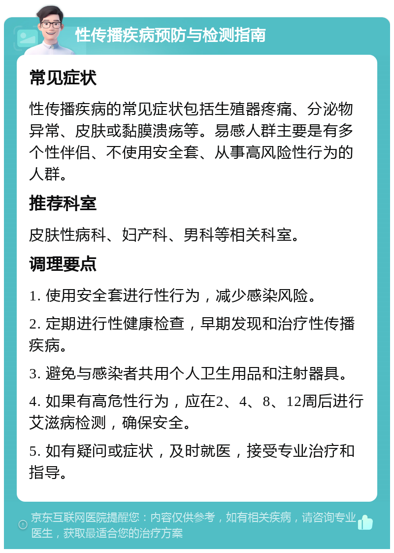 性传播疾病预防与检测指南 常见症状 性传播疾病的常见症状包括生殖器疼痛、分泌物异常、皮肤或黏膜溃疡等。易感人群主要是有多个性伴侣、不使用安全套、从事高风险性行为的人群。 推荐科室 皮肤性病科、妇产科、男科等相关科室。 调理要点 1. 使用安全套进行性行为，减少感染风险。 2. 定期进行性健康检查，早期发现和治疗性传播疾病。 3. 避免与感染者共用个人卫生用品和注射器具。 4. 如果有高危性行为，应在2、4、8、12周后进行艾滋病检测，确保安全。 5. 如有疑问或症状，及时就医，接受专业治疗和指导。