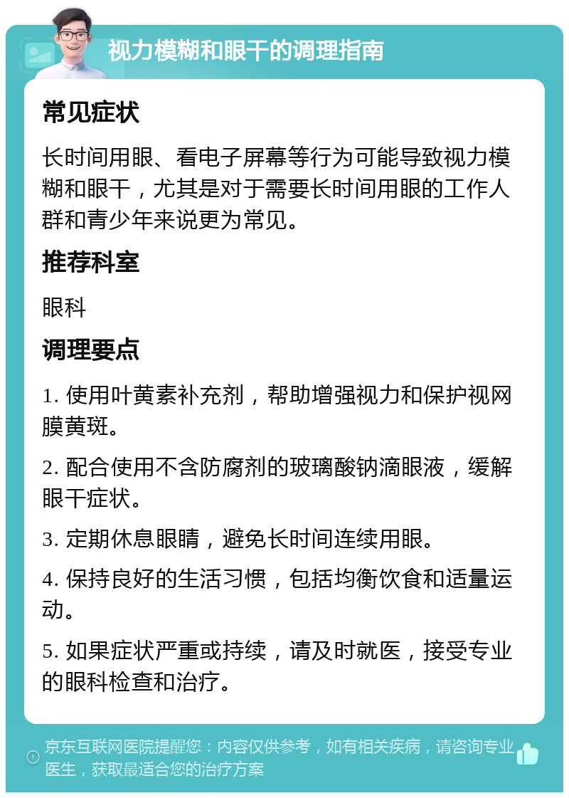 视力模糊和眼干的调理指南 常见症状 长时间用眼、看电子屏幕等行为可能导致视力模糊和眼干，尤其是对于需要长时间用眼的工作人群和青少年来说更为常见。 推荐科室 眼科 调理要点 1. 使用叶黄素补充剂，帮助增强视力和保护视网膜黄斑。 2. 配合使用不含防腐剂的玻璃酸钠滴眼液，缓解眼干症状。 3. 定期休息眼睛，避免长时间连续用眼。 4. 保持良好的生活习惯，包括均衡饮食和适量运动。 5. 如果症状严重或持续，请及时就医，接受专业的眼科检查和治疗。