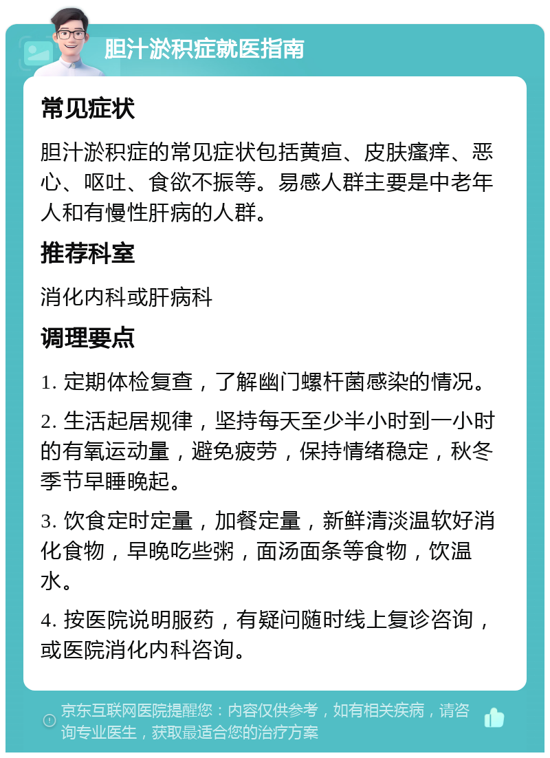 胆汁淤积症就医指南 常见症状 胆汁淤积症的常见症状包括黄疸、皮肤瘙痒、恶心、呕吐、食欲不振等。易感人群主要是中老年人和有慢性肝病的人群。 推荐科室 消化内科或肝病科 调理要点 1. 定期体检复查，了解幽门螺杆菌感染的情况。 2. 生活起居规律，坚持每天至少半小时到一小时的有氧运动量，避免疲劳，保持情绪稳定，秋冬季节早睡晚起。 3. 饮食定时定量，加餐定量，新鲜清淡温软好消化食物，早晚吃些粥，面汤面条等食物，饮温水。 4. 按医院说明服药，有疑问随时线上复诊咨询，或医院消化内科咨询。