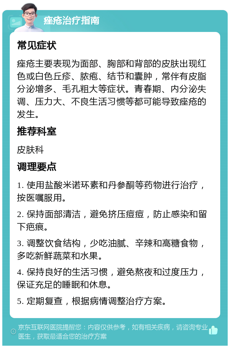 痤疮治疗指南 常见症状 痤疮主要表现为面部、胸部和背部的皮肤出现红色或白色丘疹、脓疱、结节和囊肿，常伴有皮脂分泌增多、毛孔粗大等症状。青春期、内分泌失调、压力大、不良生活习惯等都可能导致痤疮的发生。 推荐科室 皮肤科 调理要点 1. 使用盐酸米诺环素和丹参酮等药物进行治疗，按医嘱服用。 2. 保持面部清洁，避免挤压痘痘，防止感染和留下疤痕。 3. 调整饮食结构，少吃油腻、辛辣和高糖食物，多吃新鲜蔬菜和水果。 4. 保持良好的生活习惯，避免熬夜和过度压力，保证充足的睡眠和休息。 5. 定期复查，根据病情调整治疗方案。