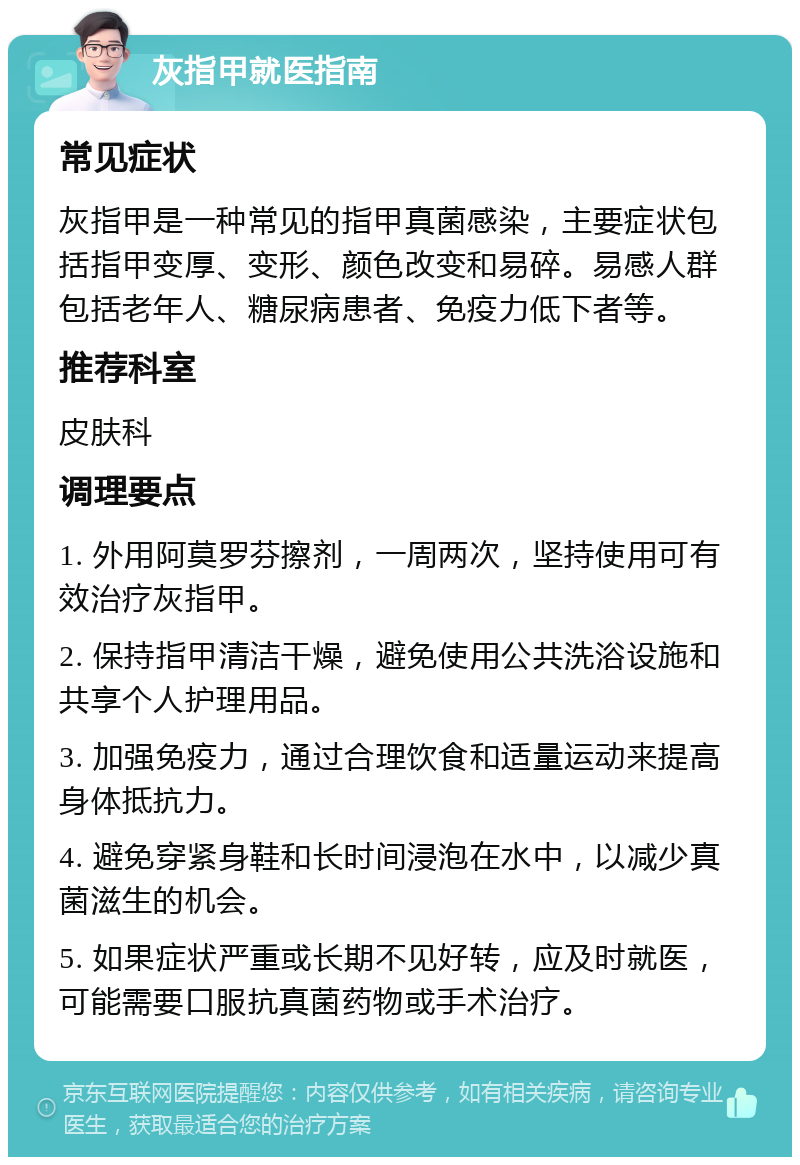 灰指甲就医指南 常见症状 灰指甲是一种常见的指甲真菌感染，主要症状包括指甲变厚、变形、颜色改变和易碎。易感人群包括老年人、糖尿病患者、免疫力低下者等。 推荐科室 皮肤科 调理要点 1. 外用阿莫罗芬擦剂，一周两次，坚持使用可有效治疗灰指甲。 2. 保持指甲清洁干燥，避免使用公共洗浴设施和共享个人护理用品。 3. 加强免疫力，通过合理饮食和适量运动来提高身体抵抗力。 4. 避免穿紧身鞋和长时间浸泡在水中，以减少真菌滋生的机会。 5. 如果症状严重或长期不见好转，应及时就医，可能需要口服抗真菌药物或手术治疗。