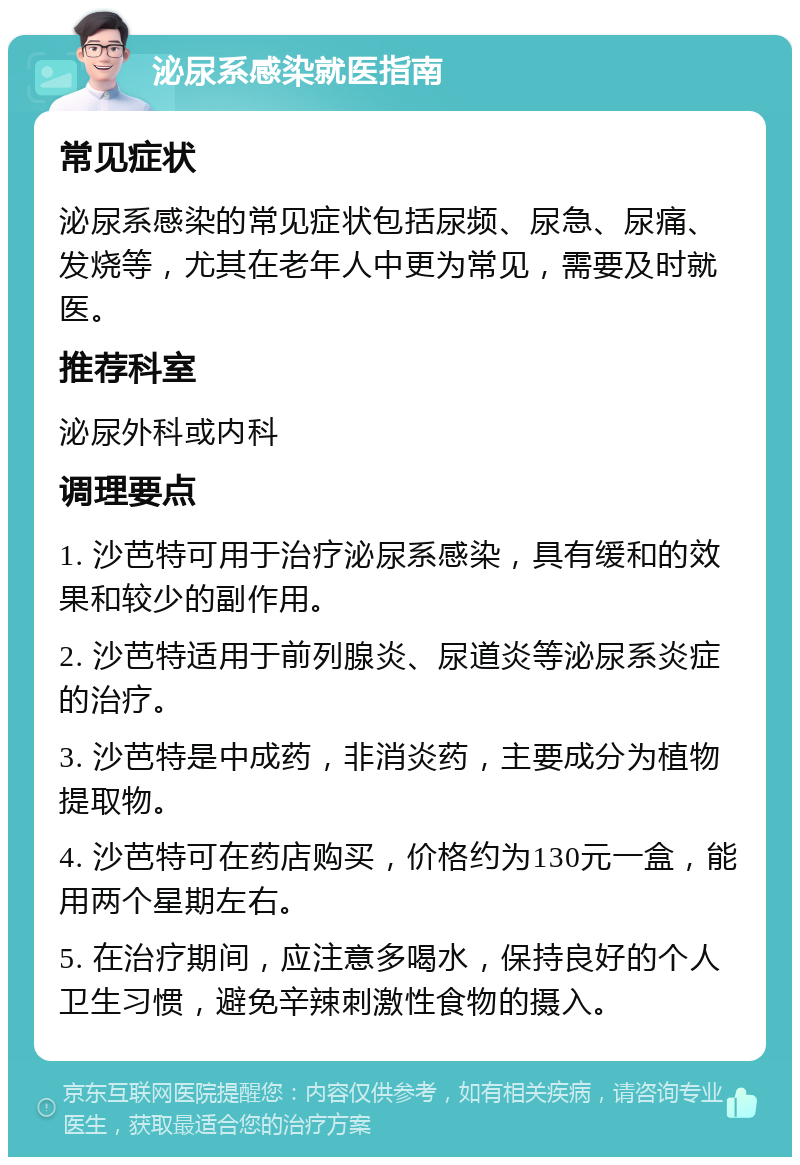 泌尿系感染就医指南 常见症状 泌尿系感染的常见症状包括尿频、尿急、尿痛、发烧等，尤其在老年人中更为常见，需要及时就医。 推荐科室 泌尿外科或内科 调理要点 1. 沙芭特可用于治疗泌尿系感染，具有缓和的效果和较少的副作用。 2. 沙芭特适用于前列腺炎、尿道炎等泌尿系炎症的治疗。 3. 沙芭特是中成药，非消炎药，主要成分为植物提取物。 4. 沙芭特可在药店购买，价格约为130元一盒，能用两个星期左右。 5. 在治疗期间，应注意多喝水，保持良好的个人卫生习惯，避免辛辣刺激性食物的摄入。