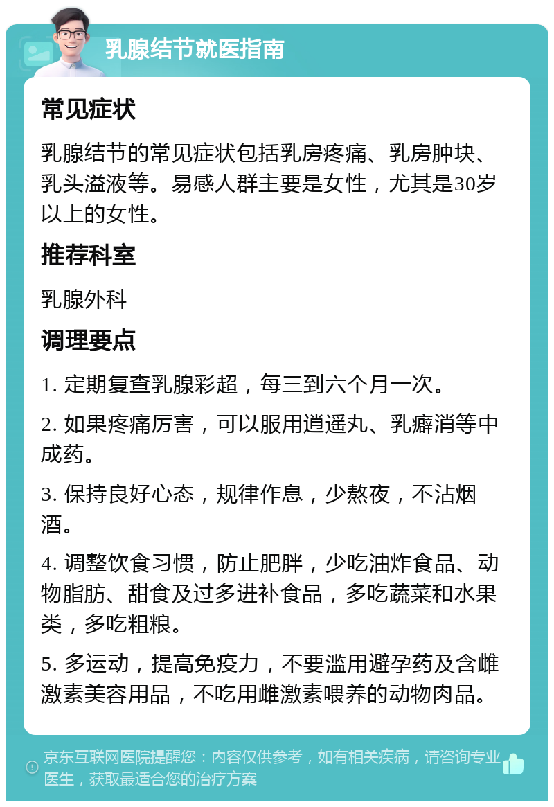 乳腺结节就医指南 常见症状 乳腺结节的常见症状包括乳房疼痛、乳房肿块、乳头溢液等。易感人群主要是女性，尤其是30岁以上的女性。 推荐科室 乳腺外科 调理要点 1. 定期复查乳腺彩超，每三到六个月一次。 2. 如果疼痛厉害，可以服用逍遥丸、乳癖消等中成药。 3. 保持良好心态，规律作息，少熬夜，不沾烟酒。 4. 调整饮食习惯，防止肥胖，少吃油炸食品、动物脂肪、甜食及过多进补食品，多吃蔬菜和水果类，多吃粗粮。 5. 多运动，提高免疫力，不要滥用避孕药及含雌激素美容用品，不吃用雌激素喂养的动物肉品。