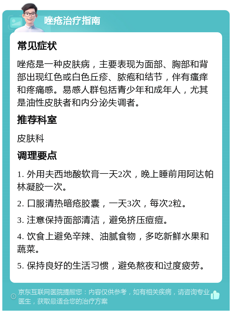 唑疮治疗指南 常见症状 唑疮是一种皮肤病，主要表现为面部、胸部和背部出现红色或白色丘疹、脓疱和结节，伴有瘙痒和疼痛感。易感人群包括青少年和成年人，尤其是油性皮肤者和内分泌失调者。 推荐科室 皮肤科 调理要点 1. 外用夫西地酸软膏一天2次，晚上睡前用阿达帕林凝胶一次。 2. 口服清热暗疮胶囊，一天3次，每次2粒。 3. 注意保持面部清洁，避免挤压痘痘。 4. 饮食上避免辛辣、油腻食物，多吃新鲜水果和蔬菜。 5. 保持良好的生活习惯，避免熬夜和过度疲劳。