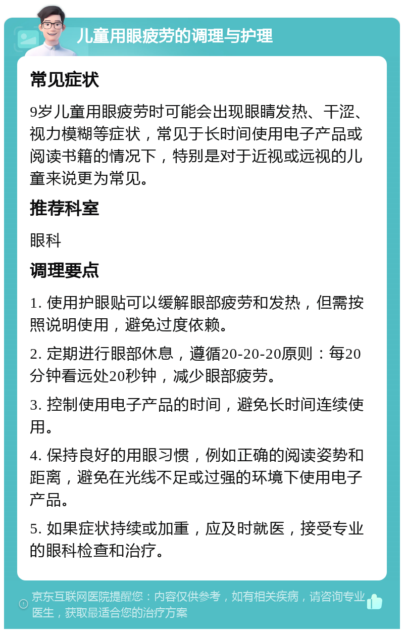 儿童用眼疲劳的调理与护理 常见症状 9岁儿童用眼疲劳时可能会出现眼睛发热、干涩、视力模糊等症状，常见于长时间使用电子产品或阅读书籍的情况下，特别是对于近视或远视的儿童来说更为常见。 推荐科室 眼科 调理要点 1. 使用护眼贴可以缓解眼部疲劳和发热，但需按照说明使用，避免过度依赖。 2. 定期进行眼部休息，遵循20-20-20原则：每20分钟看远处20秒钟，减少眼部疲劳。 3. 控制使用电子产品的时间，避免长时间连续使用。 4. 保持良好的用眼习惯，例如正确的阅读姿势和距离，避免在光线不足或过强的环境下使用电子产品。 5. 如果症状持续或加重，应及时就医，接受专业的眼科检查和治疗。