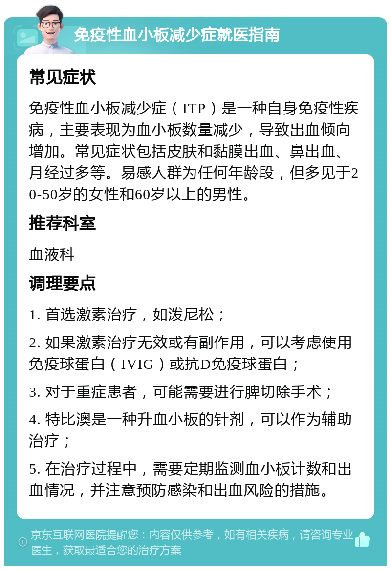 免疫性血小板减少症就医指南 常见症状 免疫性血小板减少症（ITP）是一种自身免疫性疾病，主要表现为血小板数量减少，导致出血倾向增加。常见症状包括皮肤和黏膜出血、鼻出血、月经过多等。易感人群为任何年龄段，但多见于20-50岁的女性和60岁以上的男性。 推荐科室 血液科 调理要点 1. 首选激素治疗，如泼尼松； 2. 如果激素治疗无效或有副作用，可以考虑使用免疫球蛋白（IVIG）或抗D免疫球蛋白； 3. 对于重症患者，可能需要进行脾切除手术； 4. 特比澳是一种升血小板的针剂，可以作为辅助治疗； 5. 在治疗过程中，需要定期监测血小板计数和出血情况，并注意预防感染和出血风险的措施。