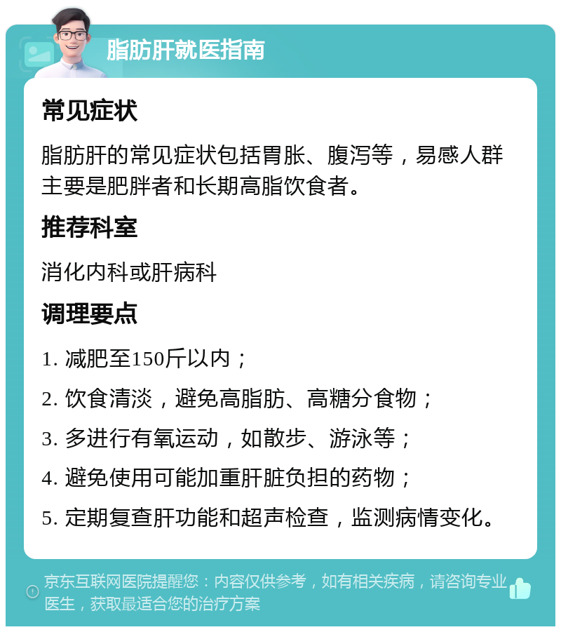 脂肪肝就医指南 常见症状 脂肪肝的常见症状包括胃胀、腹泻等，易感人群主要是肥胖者和长期高脂饮食者。 推荐科室 消化内科或肝病科 调理要点 1. 减肥至150斤以内； 2. 饮食清淡，避免高脂肪、高糖分食物； 3. 多进行有氧运动，如散步、游泳等； 4. 避免使用可能加重肝脏负担的药物； 5. 定期复查肝功能和超声检查，监测病情变化。