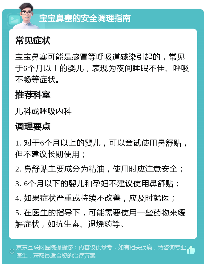 宝宝鼻塞的安全调理指南 常见症状 宝宝鼻塞可能是感冒等呼吸道感染引起的，常见于6个月以上的婴儿，表现为夜间睡眠不佳、呼吸不畅等症状。 推荐科室 儿科或呼吸内科 调理要点 1. 对于6个月以上的婴儿，可以尝试使用鼻舒贴，但不建议长期使用； 2. 鼻舒贴主要成分为精油，使用时应注意安全； 3. 6个月以下的婴儿和孕妇不建议使用鼻舒贴； 4. 如果症状严重或持续不改善，应及时就医； 5. 在医生的指导下，可能需要使用一些药物来缓解症状，如抗生素、退烧药等。