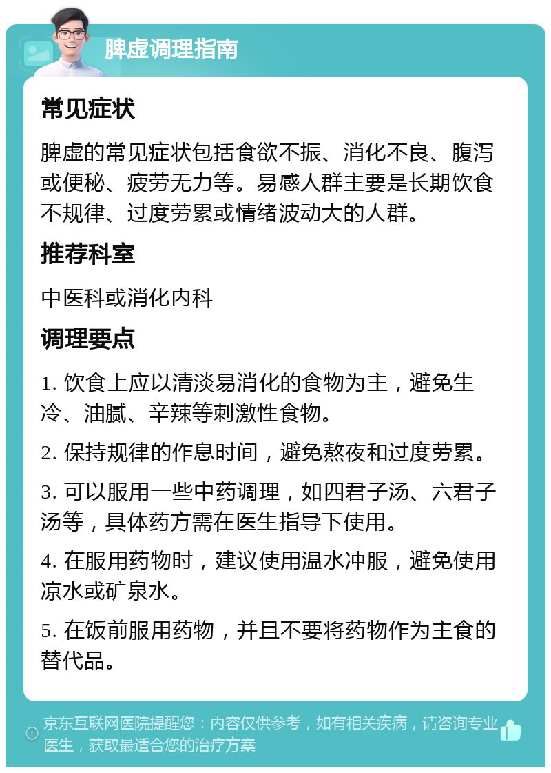 脾虚调理指南 常见症状 脾虚的常见症状包括食欲不振、消化不良、腹泻或便秘、疲劳无力等。易感人群主要是长期饮食不规律、过度劳累或情绪波动大的人群。 推荐科室 中医科或消化内科 调理要点 1. 饮食上应以清淡易消化的食物为主，避免生冷、油腻、辛辣等刺激性食物。 2. 保持规律的作息时间，避免熬夜和过度劳累。 3. 可以服用一些中药调理，如四君子汤、六君子汤等，具体药方需在医生指导下使用。 4. 在服用药物时，建议使用温水冲服，避免使用凉水或矿泉水。 5. 在饭前服用药物，并且不要将药物作为主食的替代品。