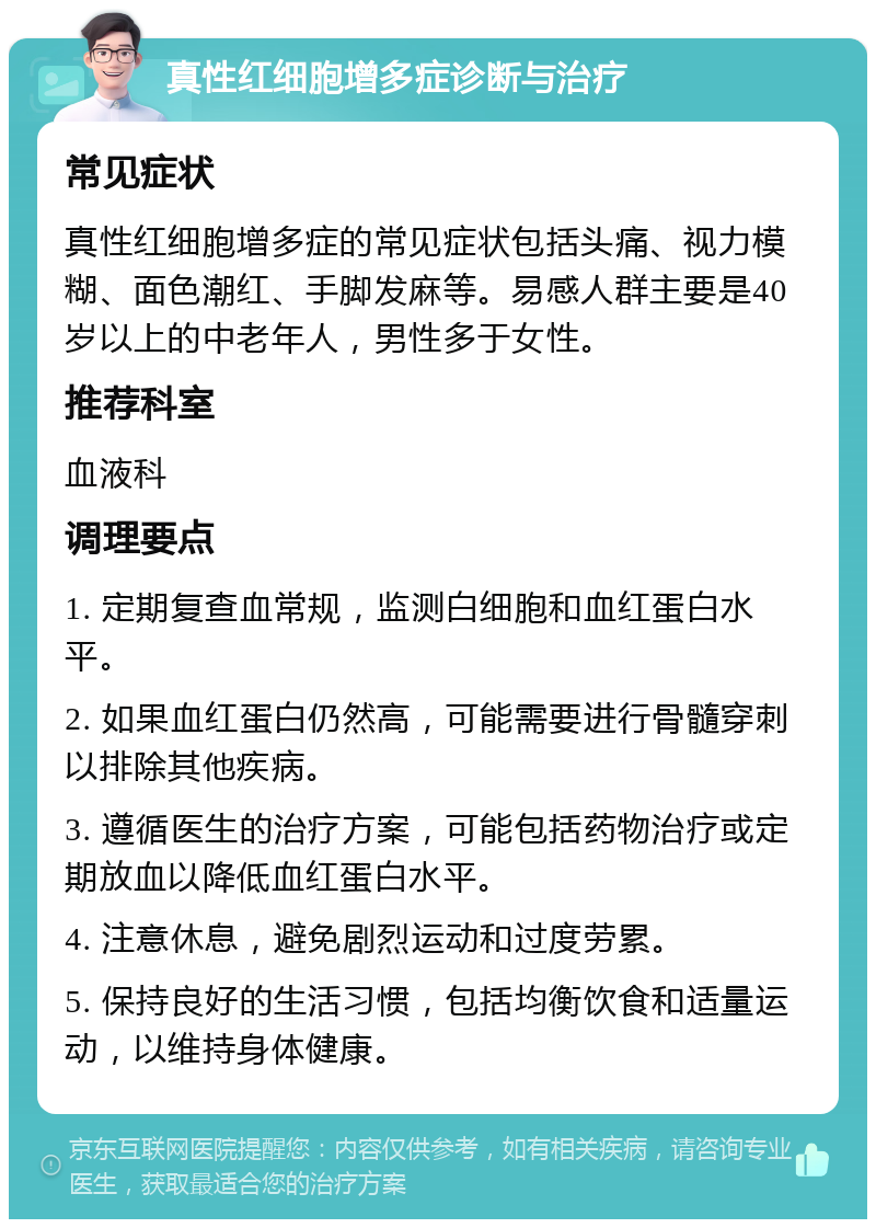 真性红细胞增多症诊断与治疗 常见症状 真性红细胞增多症的常见症状包括头痛、视力模糊、面色潮红、手脚发麻等。易感人群主要是40岁以上的中老年人，男性多于女性。 推荐科室 血液科 调理要点 1. 定期复查血常规，监测白细胞和血红蛋白水平。 2. 如果血红蛋白仍然高，可能需要进行骨髓穿刺以排除其他疾病。 3. 遵循医生的治疗方案，可能包括药物治疗或定期放血以降低血红蛋白水平。 4. 注意休息，避免剧烈运动和过度劳累。 5. 保持良好的生活习惯，包括均衡饮食和适量运动，以维持身体健康。