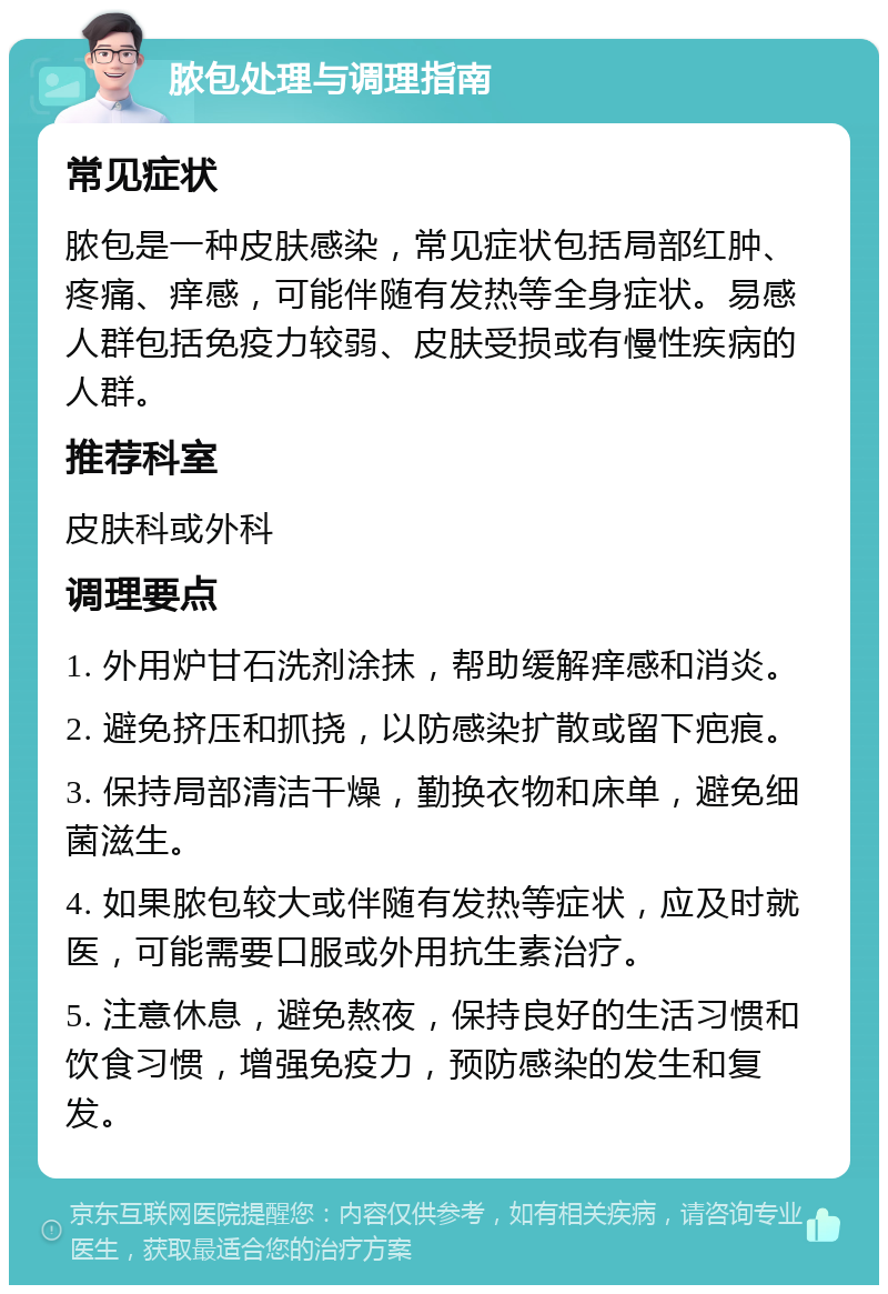 脓包处理与调理指南 常见症状 脓包是一种皮肤感染，常见症状包括局部红肿、疼痛、痒感，可能伴随有发热等全身症状。易感人群包括免疫力较弱、皮肤受损或有慢性疾病的人群。 推荐科室 皮肤科或外科 调理要点 1. 外用炉甘石洗剂涂抹，帮助缓解痒感和消炎。 2. 避免挤压和抓挠，以防感染扩散或留下疤痕。 3. 保持局部清洁干燥，勤换衣物和床单，避免细菌滋生。 4. 如果脓包较大或伴随有发热等症状，应及时就医，可能需要口服或外用抗生素治疗。 5. 注意休息，避免熬夜，保持良好的生活习惯和饮食习惯，增强免疫力，预防感染的发生和复发。