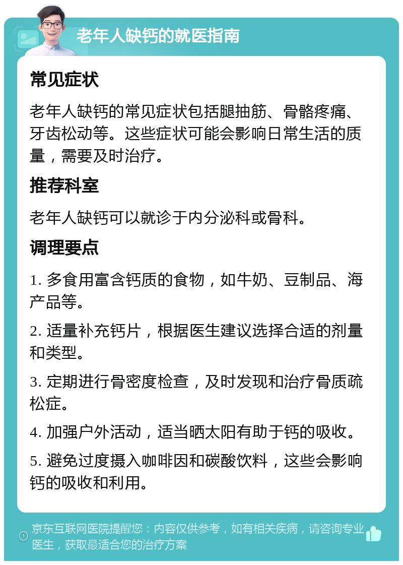 老年人缺钙的就医指南 常见症状 老年人缺钙的常见症状包括腿抽筋、骨骼疼痛、牙齿松动等。这些症状可能会影响日常生活的质量，需要及时治疗。 推荐科室 老年人缺钙可以就诊于内分泌科或骨科。 调理要点 1. 多食用富含钙质的食物，如牛奶、豆制品、海产品等。 2. 适量补充钙片，根据医生建议选择合适的剂量和类型。 3. 定期进行骨密度检查，及时发现和治疗骨质疏松症。 4. 加强户外活动，适当晒太阳有助于钙的吸收。 5. 避免过度摄入咖啡因和碳酸饮料，这些会影响钙的吸收和利用。